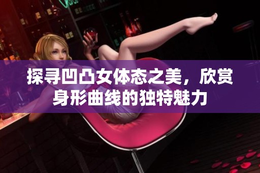 探寻凹凸女体态之美，欣赏身形曲线的独特魅力