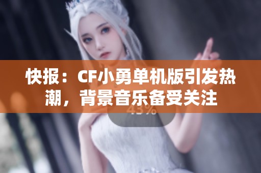 快报：CF小勇单机版引发热潮，背景音乐备受关注