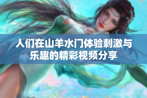人们在山羊水门体验刺激与乐趣的精彩视频分享