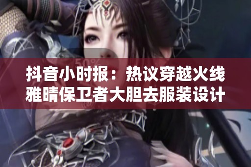 抖音小时报：热议穿越火线雅晴保卫者大胆去服装设计解析