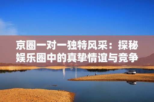京圈一对一独特风采：探秘娱乐圈中的真挚情谊与竞争