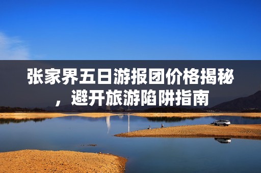 张家界五日游报团价格揭秘，避开旅游陷阱指南