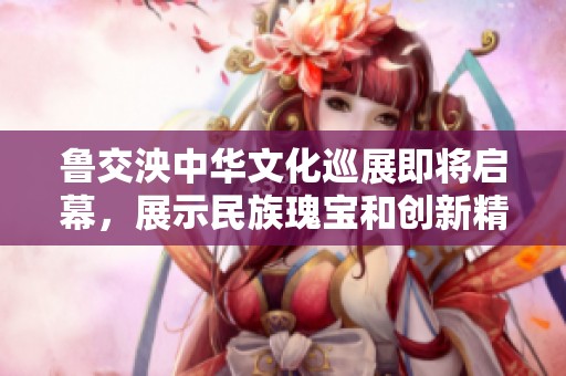 鲁交泱中华文化巡展即将启幕，展示民族瑰宝和创新精神