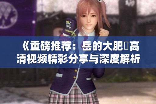《重磅推荐：岳的大肥坹高清视频精彩分享与深度解析》