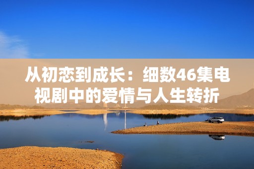 从初恋到成长：细数46集电视剧中的爱情与人生转折