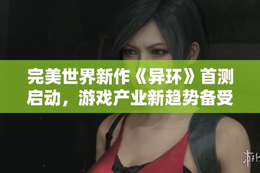 完美世界新作《异环》首测启动，游戏产业新趋势备受瞩目