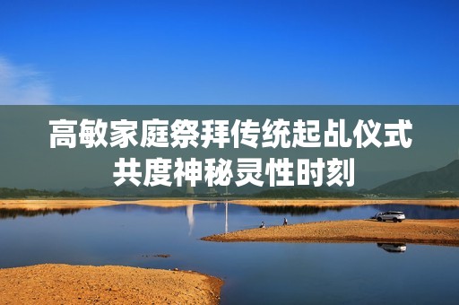 高敏家庭祭拜传统起乩仪式 共度神秘灵性时刻
