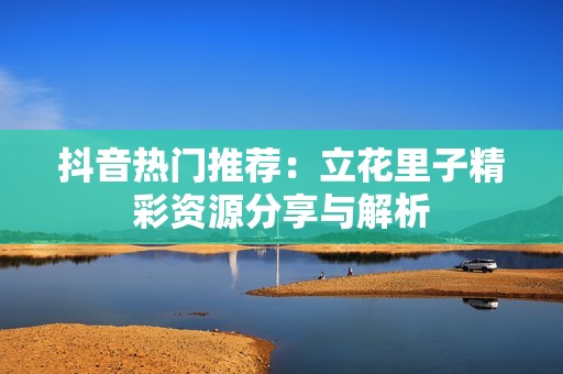 抖音热门推荐：立花里子精彩资源分享与解析