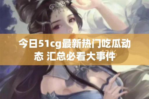 今日51cg最新热门吃瓜动态 汇总必看大事件