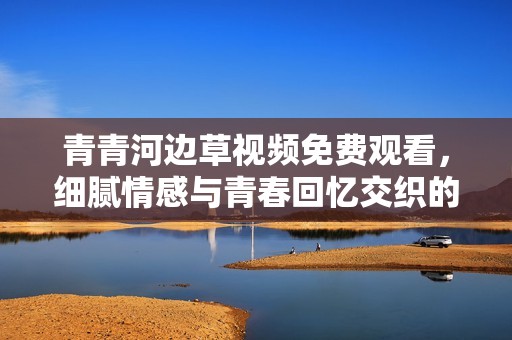 青青河边草视频免费观看，细腻情感与青春回忆交织的故事
