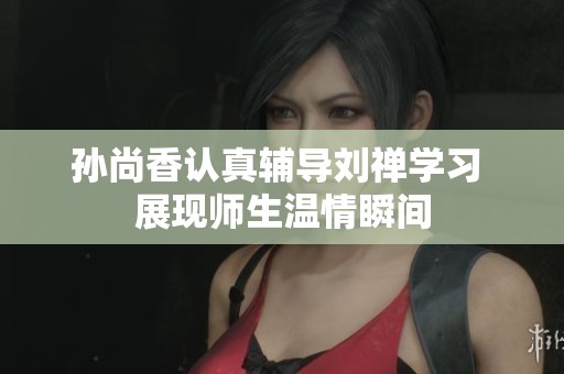 孙尚香认真辅导刘禅学习 展现师生温情瞬间