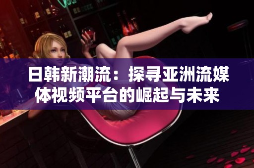 日韩新潮流：探寻亚洲流媒体视频平台的崛起与未来