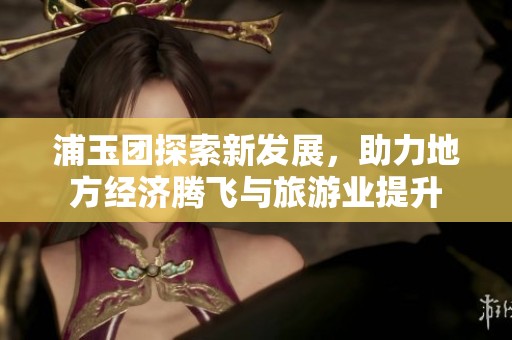 浦玉团探索新发展，助力地方经济腾飞与旅游业提升