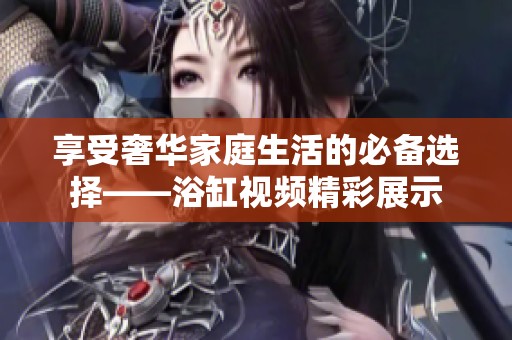 享受奢华家庭生活的必备选择——浴缸视频精彩展示