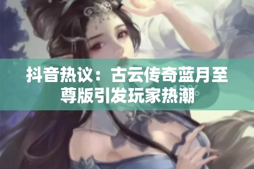 抖音热议：古云传奇蓝月至尊版引发玩家热潮