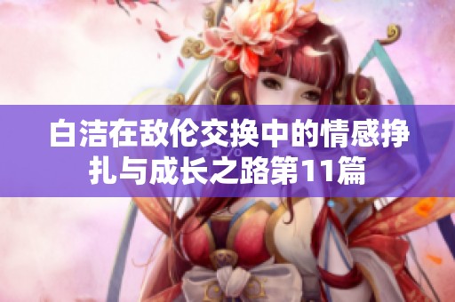 白洁在敌伦交换中的情感挣扎与成长之路第11篇