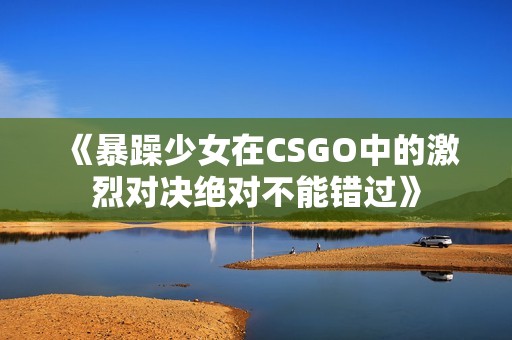 《暴躁少女在CSGO中的激烈对决绝对不能错过》