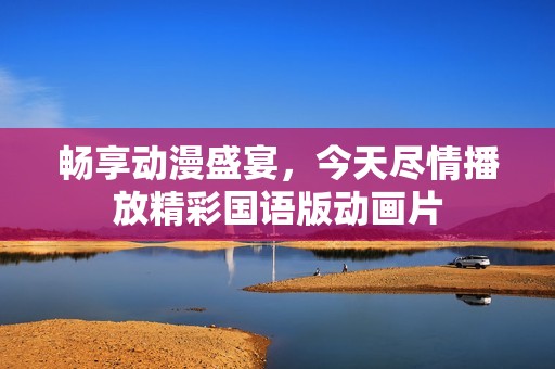 畅享动漫盛宴，今天尽情播放精彩国语版动画片