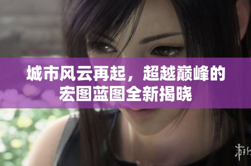 城市风云再起，超越巅峰的宏图蓝图全新揭晓