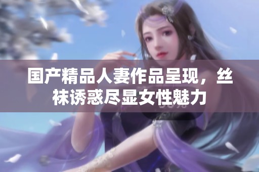 国产精品人妻作品呈现，丝袜诱惑尽显女性魅力