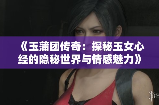 《玉蒲团传奇：探秘玉女心经的隐秘世界与情感魅力》