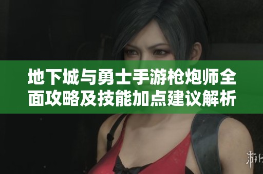 地下城与勇士手游枪炮师全面攻略及技能加点建议解析