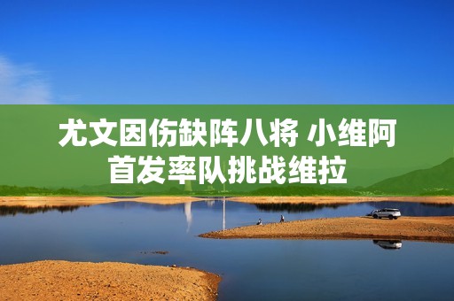 尤文因伤缺阵八将 小维阿首发率队挑战维拉