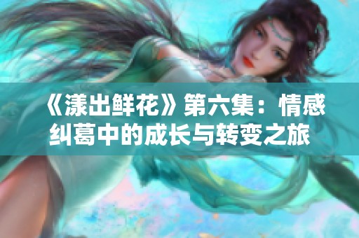《漾出鲜花》第六集：情感纠葛中的成长与转变之旅