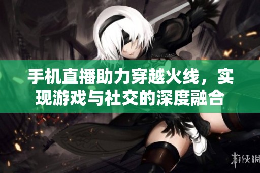 手机直播助力穿越火线，实现游戏与社交的深度融合