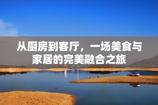 从厨房到客厅，一场美食与家居的完美融合之旅