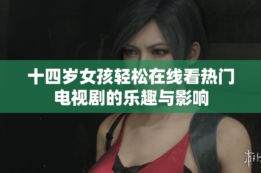 十四岁女孩轻松在线看热门电视剧的乐趣与影响