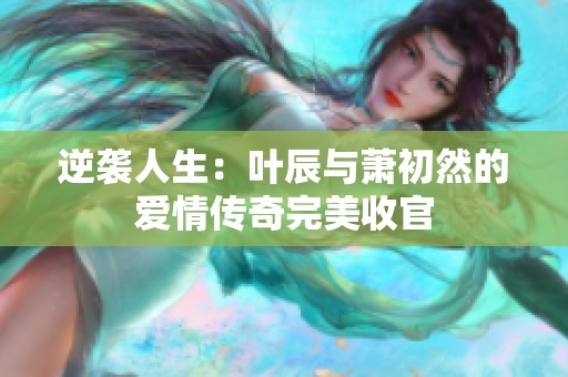 逆袭人生：叶辰与萧初然的爱情传奇完美收官