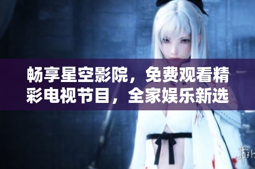 畅享星空影院，免费观看精彩电视节目，全家娱乐新选择