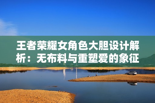 王者荣耀女角色大胆设计解析：无布料与重塑爱的象征