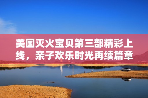 美国灭火宝贝第三部精彩上线，亲子欢乐时光再续篇章