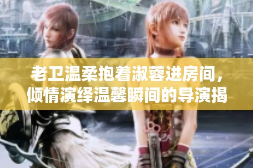 老卫温柔抱着淑蓉进房间，倾情演绎温馨瞬间的导演揭晓