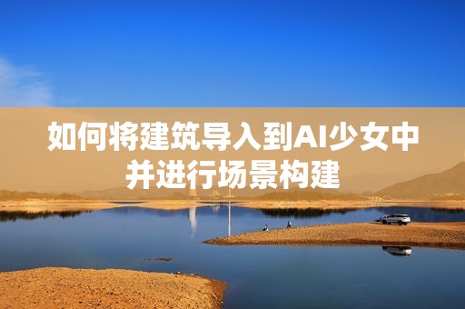 如何将建筑导入到AI少女中并进行场景构建