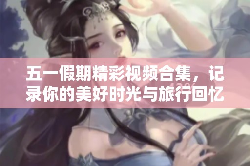 五一假期精彩视频合集，记录你的美好时光与旅行回忆