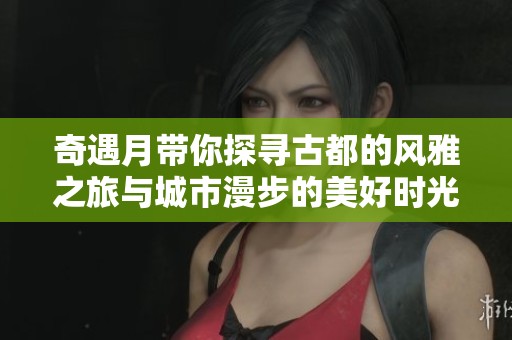 奇遇月带你探寻古都的风雅之旅与城市漫步的美好时光
