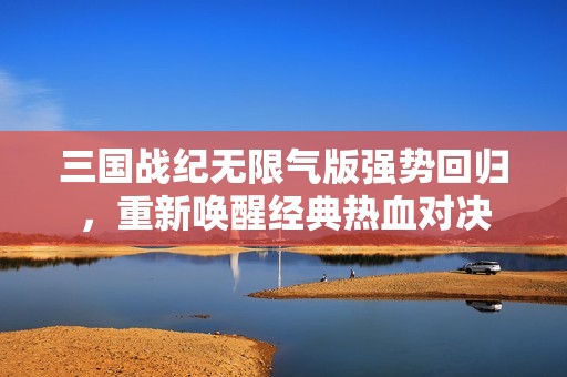 三国战纪无限气版强势回归，重新唤醒经典热血对决