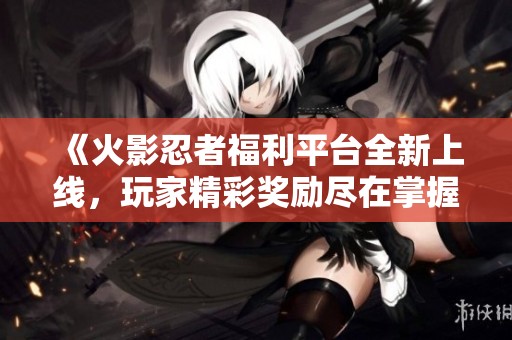 《火影忍者福利平台全新上线，玩家精彩奖励尽在掌握》