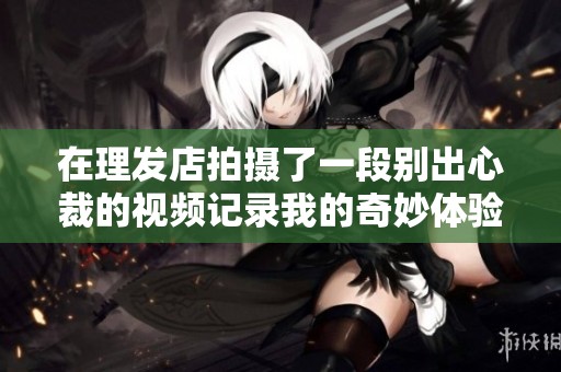 在理发店拍摄了一段别出心裁的视频记录我的奇妙体验