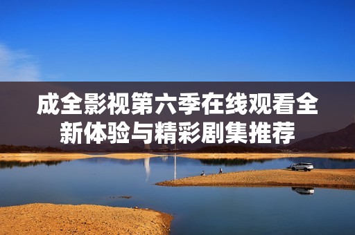 成全影视第六季在线观看全新体验与精彩剧集推荐