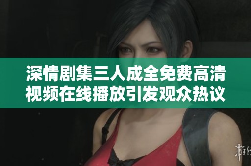 深情剧集三人成全免费高清视频在线播放引发观众热议