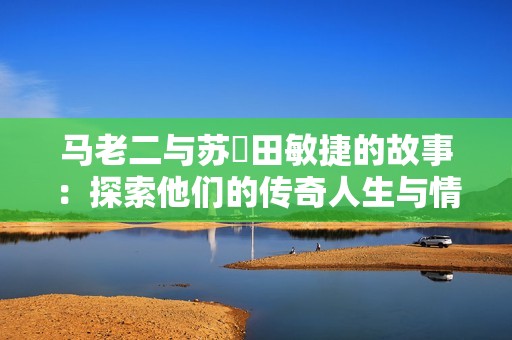 马老二与苏玥田敏捷的故事：探索他们的传奇人生与情感交织