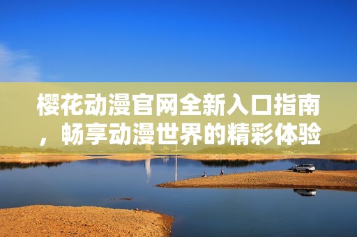 樱花动漫官网全新入口指南，畅享动漫世界的精彩体验