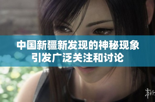 中国新疆新发现的神秘现象引发广泛关注和讨论