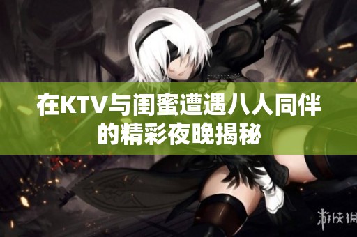 在KTV与闺蜜遭遇八人同伴的精彩夜晚揭秘