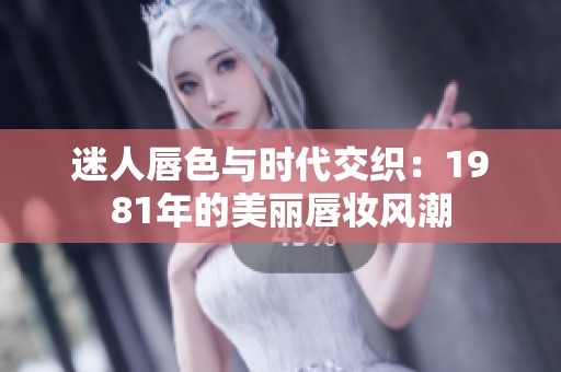 迷人唇色与时代交织：1981年的美丽唇妆风潮