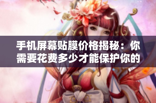 手机屏幕贴膜价格揭秘：你需要花费多少才能保护你的设备